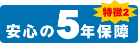 特徴2 安心の5年保障 特徴2 安心の5年保障